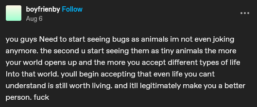 "you guys Need to start seeing bugs as animals im not even joking anymore. the second u start seeing them as tiny animals the more your world opens up and the more you accept different types of life Into that world. youll begin accepting that even life you cant understand is still worth living. and itll legitimately make you a better person. fuck"