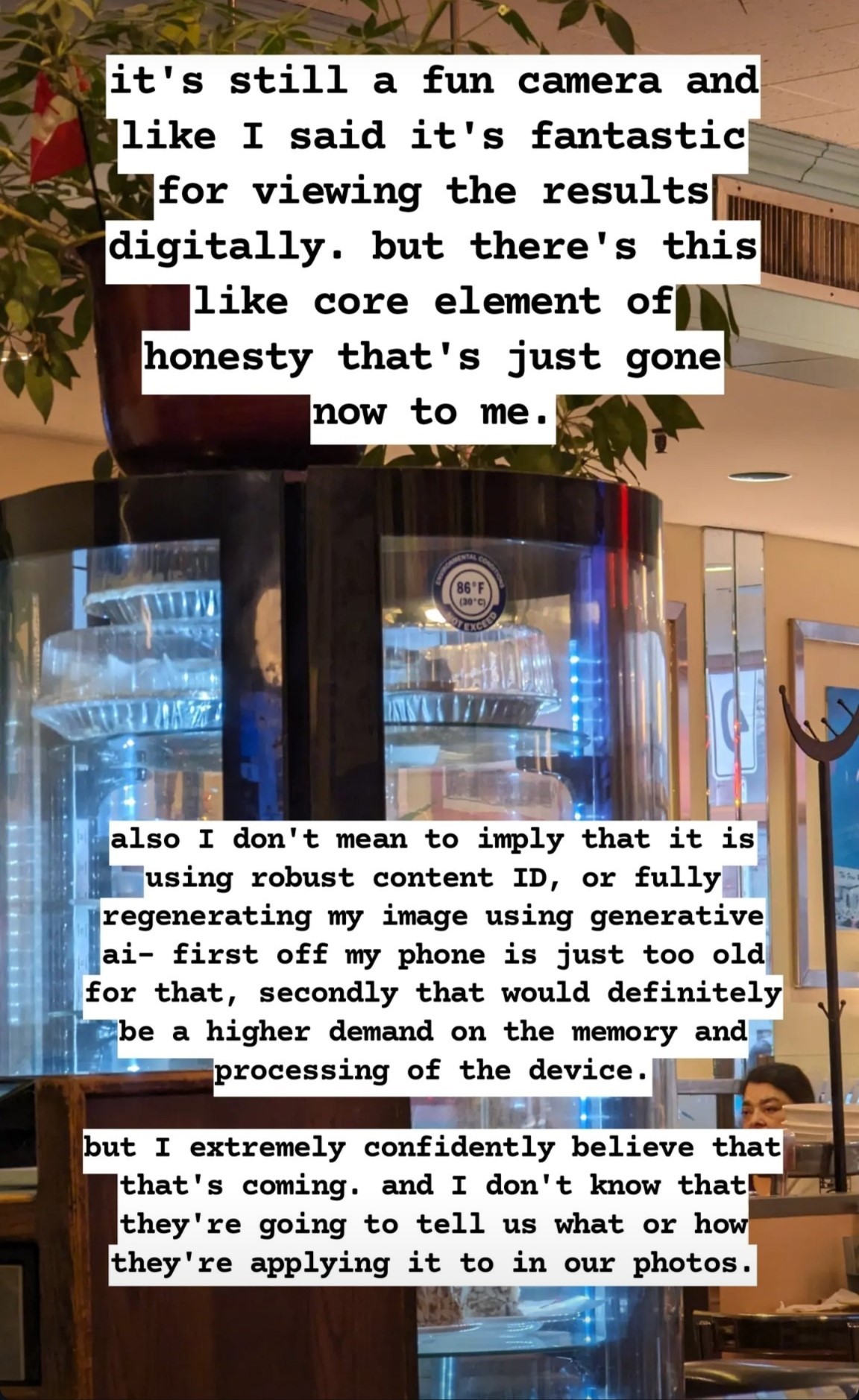  Photograph of a cylindrical glass display case in a restaurant(?). There are various (presumably from the top and bottom tiers) cakes and pies stacked in the case, most of which are covered up by text annotations. On the glass is a circular sticker with a blue edge and white all caps text: top: environmental condition, bottom, slightly larger text: not exceed. In the center of the circle is in blue text 86 º F. Smaller text: (30 º C). On top of the case are various plants. In the background is a mirror, where a person can be seen, and stacks of what look like plates and napkins. Top text annotation: it's still a fun camera and like I said it's fantastic for viewing the results digitally. but there's this like core element of honesty that's just gone now to me.

Bottom text annotation: also I don't mean to imply that it is using robust content ID, or fully regenerating my image using generative ai– first off my phone is just too old for that, secondly that would definitely be a higher demand on the memory and processing of the device.

but I extremely confidently believe that that's coming. and I don't know that they're going to tell us what or how they're applying it to in our photos.