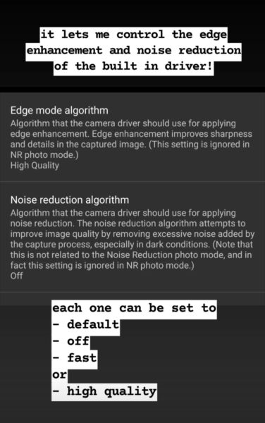 Black background.
Top text annotation: it lets me control the edge enhancement and noise reduction of the built in driver!
Screenshot. Grey background with white text titles and smaller grey text descriptions.
Edge mode algorithm
Algorithm that the camera driver should use for applying edge enhancement. Edge enhancement improves sharpness and details in the captured image. (This setting is ignored in NR photo mode.)
High Quality
Thin grey horizontal line.
Noise reduction algorithm
Algorithm that the camera driver should use for applying noise reduction. The noise reduction algorithm attempts to improve image quality by removing excessive noise added by the capture process, especially in dark conditions. (Note that this is not related to the Noise Reduction photo mode, and in fact this setting is ignored in NR photo mode.)
Off
Thin grey horizontal line.
Bottom text annotation: each one can be set to
list with - for bullet points
default
off
fast
no bullet or
bullet high quality.