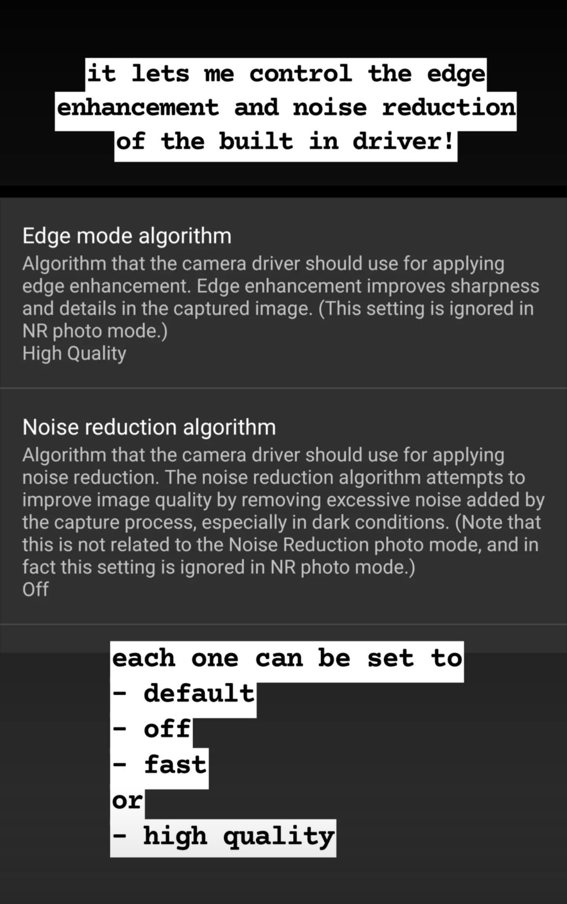 Black background.

Top text annotation: it lets me control the edge enhancement and noise reduction of the built in driver!

Screenshot. Grey background with white text titles and smaller grey text descriptions.

Edge mode algorithm

Algorithm that the camera driver should use for applying edge enhancement. Edge enhancement improves sharpness and details in the captured image. (This setting is ignored in NR photo mode.)

High Quality

Thin grey horizontal line.

Noise reduction algorithm

Algorithm that the camera driver should use for applying noise reduction. The noise reduction algorithm attempts to improve image quality by removing excessive noise added by the capture process, especially in dark conditions. (Note that this is not related to the Noise Reduction photo mode, and in fact this setting is ignored in NR photo mode.)

Off

Thin grey horizontal line.

Bottom text annotation: each one can be set to

list with - for bullet points

default

off

fast

no bullet or

bullet high quality.