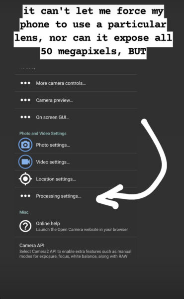 Dark grey background.
Top text annotation: it can't let me force my phone to use a particular lens, nor can it expose all 50 megapixels, begin all caps but end all caps.
Screenshot towards the bottom left corner of camera settings. Grey background and white text and icons unless otherwise noted. Entries are separated by thin grey horizontal lines.
3 horizontal dots More camera controls...
3 horizontal dots Camera preview...
3 horizontal dots On screen GUI...
Grey section title: Photo and Video Settings
Blue camera icon surrounded by circle Photo settings...
Blue video icon surrounded by circle Video settings...
Circle in crosshairs Location settings...
3 horizontal dots Processing settings...
Grey section title: Misc
White question marked surrounded by circle Online help
Smaller grey text: Launch the Open Camera website in your browsers.
Not part of a section:
Camera API
Smaller grey text: Select Camera2 API to enable extra features such as manual modes for exposure, focus, white balance, along with RAW.
White arrow scribble drawn in a loose arc from to Processing settings...